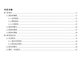 內容目錄
第 1 章 簡介...........................................................................................................................................................11
     1.1.語言的種類...............................................................................................................................................11
         1.1.1.自然語言............................................................................................................................................13
         1.1.2.標記語言............................................................................................................................................15
         1.1.3.人造語言............................................................................................................................................23
     1.2.語言的層次...............................................................................................................................................26
     1.3.語言的處理...............................................................................................................................................27
     1.4.語言的意義...............................................................................................................................................30
第 2 章 語言生成..................................................................................................................................................33
     2.1.生成語法...................................................................................................................................................33
         2.1.1.產生自然語言....................................................................................................................................34
         2.1.2.產生程式語言....................................................................................................................................39
     2.2.語法的層次...............................................................................................................................................40
     2.3.實作：生成語法.......................................................................................................................................45
 
