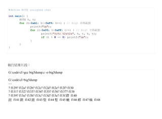 #define BYTE unsigned char

int main() {
       BYTE h, t;
       for (h=0xA1; h<=0xF9; h++) { // Big5 首碼範圍
              printf("n");
              for (t=0x00; t<0xFF; t++) { // Big5 次碼範圍
                     printf("%c%c %2x%2x", h, t, h, t);
                     if (t % 8 == 0) printf("n");
              }
       }
}




執行結果片段：

G:codecl>gcc big5dump.c -o big5dump

G:codecl>big5dump
…
? f129? f12a? f12b? f12c? f12d? f12e? f12f? f130
? f131? f132? f133? f134? f135? f136? f137? f138
? f139? f13a? f13b? f13c? f13d? f13e? f13f 蹛 f140
蹚 f141 蹡 f142 蹝 f143 蹩 f144 蹔 f145 轆 f146 轇 f147 轈 f148
 