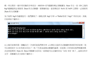 碼。所以對於一個中英夾雜的字串而言，ASCII 0~127 範圍的碼必須解讀為 1byte 字元，而 128 之後的
big5 範圍區則必須採用 2byte 的方式解讀，更精確的說，當首碼位於 0xA1 到 0xF9 之間時，必須採用
2byte 的方式解讀。

為了說明 big5 的處理技巧，我們撰寫了一個程式將 big5 字串 s="Hello!你好！big5." 列印出來。其執
行結果如下圖所示。




以上執行結果的第一個輸出行，代表的是我們將字串 s 以單位元組的方式解讀所得到的列印結果，您
可以看到其中 6~12 的部分印出了一些 ? 代表系統無法解讀的亂碼，但是第二行的部份我們根據首碼
決定到底要用 1byte 或 2byte 的解讀方式印出，結果就可以正確的印出「6:你 8:好 10:！」這部分的中
文字。其解讀方式大致如下圖所示。
 
