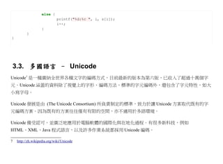 else {
                             printf("%d:%c ", i, s[i]);
                             i++;
                    }
          }
}




3.3. 多國語言 – Unicode
Unicode7 是一種廣納全世界各種文字的編碼方式，目前最新的版本為第六版，已收入了超過十萬個字
元。Unicode 涵蓋的資料除了視覺上的字形、編碼方法、標準的字元編碼外，還包含了字元特性，如大
小寫字母。

Unicode 發展是由 (The Unicode Consortium) 所負責制定的標準，致力於讓 Unicode 方案取代既有的字
元編碼方案。因為既有的方案往往僅有有限的空間，亦不適用於多語環境。

Unicode 備受認可，並廣泛地應用於電腦軟體的國際化與在地化過程。有很多新科技，例如
HTML、XML、Java 程式語言，以及許多作業系統都採用 Unicode 編碼。

7   http://zh.wikipedia.org/wiki/Unicode
 