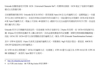 Unicode 依隨著通用字符集 UCS（Universal Character Set8）的標準而發展，UCS 規定了每個字的圖形
樣式以及對應代碼。

目前實際應用較多的 Unicode 版本為 UCS-2，使用兩個 byte (16 位元) 的編碼方式。這樣理論上一共最
多可以表示 65536 個字元。但是仍然無法容納所有的各國字元，因此還有包含更廣的 UCS-4 版本採用
4 個 byte 的編碼方式，理論上可容納 40 億個字元 (應該可以完全涵蓋所有國家的所有字才對，但這是
個太龐大的工程)。

Unicode 的字元代碼雖然是固定的，但是兩個 UCS-2 每個字佔 2 bytes 的空間，而 UCS-4 則每個字佔
據 4-bytes 的空間則是讓許多人難以接受的，因為這會耗費過多的記憶體、硬碟空間與網路傳輸頻寬，
因此 UCS-2 與 UCS-4 都可以採用變動長度的編碼方式，稱為 UTF (Unicode Transformation Format)。

其中 UTF-8 是採用 1 byte 代表英文區域的編碼方式，有點類似 big5 的設計想法，都是從 ASCII 的
128-255 區域延伸出來的編碼法。

而 UTF-16 則主要對應了 UCS-2 的編碼方式，但事實上 UTF-16 還可以區分為 UTF-16 LE 與 UTF-16
BE 兩種編法9，兩者的 byte 順序不太相同。


8   http://zh.wikipedia.org/wiki/UCS
9   LE 代表 Little Endian，BE 代表 Big Endian 的位元順序。
 