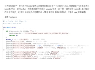 在 C 語言當中，要採用 Unicode 編碼方式處理並輸出字串，可以採用 wchar_t 這種寬字元形態來表示
 unicode 字元，並用 wchar_t 的指標或陣列來表示 unicode 字串，以下是一個在使用 unicode 進行輸出
 的 C 語言範例。(注意：這個程式必須儲存成 UTF-8 檔首無 BOM 的格式，才能用 gcc 正確編譯)

 檔案：unitest.c

#include <stdio.h>
#include <locale.h>

int main(void)
{
   if (!setlocale(LC_CTYPE, "")) {
       fprintf(stderr, "Error:Please check LANG, LC_CTYPE, LC_ALL.n");
       return 1;
   }
   wchar_t *str1=L"Hi!你好"; // 輸出結果 (範例)
   printf("str1=%lsn", str1); // str1=Hi!你好
   printf("wcslen(str1)=%dn", wcslen(str1)); // wcslen(str1)=5
   printf("wcschr(str1,%lc)=%dn", L'好', wcschr(str1, L'好')); // wcschr(str1,好)=4206648
   printf("wcswcs(str1,%ls)=%dn", L"你好", wcsstr(str1, L"你好")); // wcswcs(str1,你
好)=4206646
   printf("wcsspn(str1,aeiou)=%dn", wcsspn(str1, L"aeiou")); // wcsspn(str1,aeiou)=0
   printf("wcsspn(str1,EFGH)=%dn", wcsspn(str1, L"EFGH")); // wcsspn(str1,EFGH)=1
   printf("address(str1)=%pn", str1); // address(str1)=00403030
   printf("wcssbrk(str1,aeiou)=%pn", wcspbrk(str1, L"aeiou")); //
 