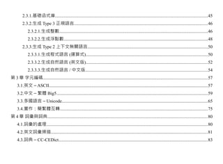 2.3.1.基礎函式庫........................................................................................................................................45
         2.3.2.生成 Type 3 正規語言.......................................................................................................................46
             2.3.2.1.生成整數....................................................................................................................................46
             2.3.2.2.生成浮點數................................................................................................................................48
         2.3.3.生成 Type 2 上下文無關語言...........................................................................................................50
             2.3.3.1.生成程式語言 (運算式)............................................................................................................50
             2.3.3.2.生成自然語言 (英文版)............................................................................................................52
             2.3.3.3.生成自然語言 / 中文版.............................................................................................................54
第 3 章 字元編碼..................................................................................................................................................57
     3.1.英文 – ASCII.............................................................................................................................................57
     3.2.中文 – 繁體 Big5......................................................................................................................................59
     3.3.多國語言 – Unicode..................................................................................................................................65
     3.4.實作：簡繁體互轉...................................................................................................................................75
第 4 章 詞彙與詞典..............................................................................................................................................80
     4.1.詞彙的處理...............................................................................................................................................80
     4.2.英文詞彙掃描...........................................................................................................................................81
     4.3.詞典 – CC-CEDict....................................................................................................................................83
 
