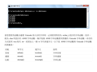 當您想使用函數去處理 Unicode 表示法的字串時，必須使用特別為 wchar_t 設計的字串函數，而非一
般為 char 所設計的 ANSI 字串函數，幾乎每個 ANSI 字串函數都有對應的 Unicode 字串函數，命名的
方式是用 wcs 取代 str，或者加上一個 w 字代表寬字元，以下是 ANSI 字串函數與 Unicode 字串函數
的對應表。

功能      窄字元         寬字元         說明
長度      strlen()    wcslen()    字串長度
連接      strcat()    wcscat()    字串連接
比較      strcmp()    wcscmp()    字串比較
 
