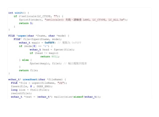 int uinit() {
   if (!setlocale(LC_CTYPE, "")) {
       fprintf(stderr, "setlocale() 失敗，請檢查 LANG, LC_CTYPE, LC_ALL.n");
       return 1;
   }
}

FILE *uopen(char *fname, char *mode) {
   FILE* file=fopen(fname, mode);
       wchar_t magic = 0xFEFF; // 魔數為 0xFEFF
       if (mode[0] == 'r') {
              wchar_t head = fgetwc(file);
              if (head != magic)
                     return NULL;
       } else {
              fputwc(magic, file); // 輸出魔數到檔案
       }
       return file;
}

wchar_t* ureadtext(char *fileName) {
  FILE *file = uopen(fileName, "rb");
  fseek(file, 0 , SEEK_END);
  long size = ftell(file);
  rewind(file);
  wchar_t *text = (wchar_t*) malloc(size+sizeof(wchar_t));
 