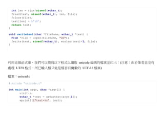 int len = size/sizeof(wchar_t);
    fread(text, sizeof(wchar_t), len, file);
    fclose(file);
    text[len] = L'0';
    return text;
}

void uwritetext(char *fileName, wchar_t *text) {
  FILE *file = uopen(fileName, "wb");
  fwrite(text, sizeof(wchar_t), wcslen(text)+1, file);
}




利用這個函式庫，我們可以撰寫以下程式以讀取 unicode 編碼的檔案並印出：(注意：由於筆者並沒有
處理 UTF8 格式，所已輸入檔只能是檔首有魔數的 UTF-16 檔案)

檔案：uniread.c

#include "unicode.c"

int main(int argc, char *argv[]) {
       uinit();
       wchar_t *text = ureadtext(argv[1]);
       wprintf(L"text=%s", text);
 