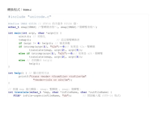 轉換程式：trans.c

#include "unicode.c"
#define UMAX 65536 // UTF16 的字最多 65536 個。
wchar_t zmap[UMAX] /*繁轉簡表格*/, smap[UMAX]/*簡轉繁表格*/;

int main(int argc, char *argv[]) {
       uinit(); // 初始化
       tsmap();                // 設定簡繁轉換表
       if (argc != 4) help(); // 檢查參數
       if (strcmp(argv[1], "t2s")==0)// 如果是 t2s，繁轉簡
              translate(zmap, argv[2], argv[3]);
       else if (strcmp(argv[1], "s2t")==0)// 如果是 s2t，簡轉繁
              translate(smap, argv[2], argv[3]);
       else // 否則顯示 help()
              help();
}

int help() { // 顯示使用方法
       printf("trans <mode> <fromFile> <toFile>n"
                "<mode>={z2s or s2z}n");
}

// 根據 map 進行轉換。 zmap: 繁轉簡 , smap: 簡轉繁。
int translate(wchar_t *map, char *inFileName, char *outFileName) {
   FILE* inFile=uopen(inFileName, "rb");       // 開啟輸入檔 (UTF-16 格式)
 