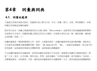 第4章       詞彙與詞典
4.1. 詞彙的處理
不論是自然語言或程式語言，其處理大致上都可分為「字元、詞彙、語句、文章」等四個層次，本章
所關注的焦點是詞彙的處理。

對於英文而言，詞彙之間通常會用空白分隔 (例如：This is a book.)，這使得英文的詞彙處理相對簡單。
但是對於中文而言，詞彙與詞彙之間是沒有空白分隔的，於是將文章切分成一個一個的詞彙，通常就
必須仰賴「詞典」了。

詞彙的處理是一個相對簡單的工作。當然，凡事都有例外，詞彙的處理有時也會有點困難。例如英文
中也會有些詞彙裏夾雜著標點符號，例如： Mr. Jamie 當中的 「Mr.」，這個字是個縮寫，英文當中有
很多縮寫，這些縮寫有時會包含標點符號，這時就會比較難處理。

中文詞彙的處理由於依賴詞典，當某些詞彙在詞典當中不存在時，就會發生詞彙切分錯誤的情況，例
如「人名、地名、公司名稱、專有名詞」等等，這些詞彙在「自然語言處理」當中統稱為「未知詞」，
其實應該稱為「未收錄詞」才對，通常這些詞彙會被切分成數個單一字元，當然這會造成後續處理的
 