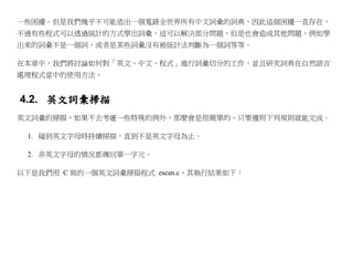 一些困擾。但是我們幾乎不可能造出一個蒐錄全世界所有中文詞彙的詞典，因此這個困擾一直存在，
不過有些程式可以透過統計的方式學出詞彙，這可以解決部分問題，但是也會造成其他問題，例如學
出來的詞彙不是一個詞，或者是某些詞彙沒有被統計法判斷為一個詞等等。

在本章中，我們將討論如何對「英文、中文、程式」進行詞彙切分的工作，並且研究詞典在自然語言
處理程式當中的使用方法。


4.2. 英文詞彙掃描
英文詞彙的掃描，如果不去考慮一些特殊的例外，那麼會是很簡單的，只要遵照下列規則就能完成。

 1. 碰到英文字母時持續掃描，直到不是英文字母為止。

 2. 非英文字母的情況都傳回單一字元。

以下是我們用 C 寫的一個英文詞彙掃描程式 escan.c，其執行結果如下：
 