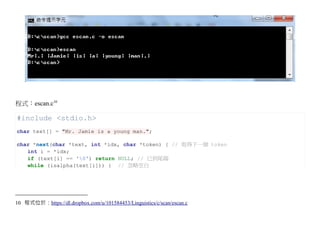 程式：escan.c10

#include <stdio.h>
char text[] = "Mr. Jamie is a young man.";

char *next(char *text, int *idx, char *token) { // 取得下一個 token
   int i = *idx;
   if (text[i] == '0') return NULL; // 已到尾端
   while (isalpha(text[i])) { // 忽略空白




10 程式位於：https://dl.dropbox.com/u/101584453/Linguistics/c/scan/escan.c
 