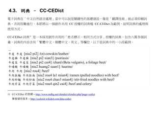 4.3. 詞典 – CC-CEDict
電子詞典在「中文自然語言處理」當中可以說是關鍵性的基礎建設，像是「翻譯技術」就必須仰賴詞
典，否則很難進行。本節將以一個創作共用 CC 授權的詞典檔 CC-CEDict 為範例，說明詞典的處理與
使用方式。

CC-CEDict 詞典11 是一本採用創作共用的「姓名標示、相同方式分享」授權的詞典，包含六萬多個詞
彙，詞典的內容含有「繁體中文、簡體中文、英文」等欄位，以下是詞典中的一小段範例。

...
牛皮 牛皮 [niu2 pi2] /(n) cowskin/leather/
牛皮癬 牛皮癣 [niu2 pi2 xian3] /psoriasis/
牛皮菜 牛皮菜 [niu2 pi2 cai4] /chard (Beta vulgaris), a foliage beet/
牛磺酸 牛磺酸 [niu2 huang2 suan1] /taurine/
牛肉 牛肉 [niu2 rou4] /beef/
牛肉拉麵 牛肉拉面 [niu2 rou4 la1 mian4] /ramen (pulled noodles) with beef/
牛肉炒麵 牛肉炒面 [niu2 rou4 chao3 mian4] /stir-fried noodles with beef/
牛肉芹菜 牛肉芹菜 [niu2 rou4 qin2 cai4] /beef and celery/


11 CC-CEDict 的官網 – http://www.mdbg.net/chindict/chindict.php?page=cedict
      筆者儲存版本 – http://ccckmit.wikidot.com/data:cedict
 