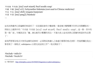 牛肉面 牛肉面 [niu2 rou4 mian4] /beef noodle soup/
牛膝 牛膝 [niu2 xi1] /Achyranthes bidentata (root used in Chinese medicine)/
牛至 牛至 [niu2 zhi4] /oregano/marjoram/
牛蒡 牛蒡 [niu2 pang2] /burdock/
...


這本詞典雖然已經編輯的相當好了，但是還是會有少數缺點，像是極少數繁體字仍然沿用簡體版本，
例如以上範例中的「牛肉面 牛肉面 [niu2 rou4 mian4] /beef noodle soup/」這一條，其中的
第一個「面」字應該改為「麵」會比較符合繁體的用法，不過大致上這本詞典已經擁有相當好的品質
了。

當我們想要在程式中使用這樣的詞典時，必須將詞典讀入之後進行簡單的格式剖析，然後將欄位取出。
筆者寫了一個程式 cedictparse.c 以便完成這項工作12，程式碼如下：



#include <stdio.h>
#include <locale.h>

12 程式位於：http://dl.dropbox.com/u/101584453/linguistics/c/cedict/cedictparse.c
 
