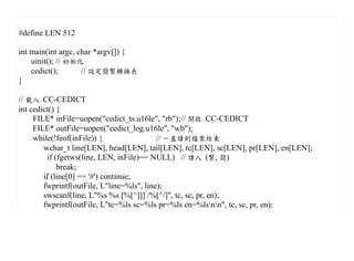 #define LEN 512

int main(int argc, char *argv[]) {
    uinit(); // 初始化
    cedict();       // 設定簡繁轉換表
}

// 載入 CC-CEDICT
int cedict() {
     FILE* inFile=uopen("cedict_ts.u16le", "rb");// 開啟 CC-CEDICT
     FILE* outFile=uopen("cedict_log.u16le", "wb");
     while(!feof(inFile)) {                // 一直讀到檔案結束
        wchar_t line[LEN], head[LEN], tail[LEN], tc[LEN], sc[LEN], pr[LEN], en[LEN];
         if (fgetws(line, LEN, inFile)== NULL) // 讀入 (繁, 簡)
             break;
        if (line[0] == '#') continue;
        fwprintf(outFile, L"line=%ls", line);
        swscanf(line, L"%s %s [%[^]]] /%[^/]", tc, sc, pr, en);
        fwprintf(outFile, L"tc=%ls sc=%ls pr=%ls en=%lsnn", tc, sc, pr, en);
 