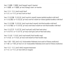 line=牛磺酸 牛磺酸 [niu2 huang2 suan1] /taurine/
tc=牛磺酸 sc=牛磺酸 pr=niu2 huang2 suan1 en=taurine

line=牛肉 牛肉 [niu2 rou4] /beef/
tc=牛肉 sc=牛肉 pr=niu2 rou4 en=beef

line=牛肉拉麵 牛肉拉面 [niu2 rou4 la1 mian4] /ramen (pulled noodles) with beef/
tc=牛肉拉麵 sc=牛肉拉面 pr=niu2 rou4 la1 mian4 en=ramen (pulled noodles) with beef

line=牛肉炒麵 牛肉炒面 [niu2 rou4 chao3 mian4] /stir-fried noodles with beef/
tc=牛肉炒麵 sc=牛肉炒面 pr=niu2 rou4 chao3 mian4 en=stir-fried noodles with beef

line=牛肉芹菜 牛肉芹菜 [niu2 rou4 qin2 cai4] /beef and celery/
tc=牛肉芹菜 sc=牛肉芹菜 pr=niu2 rou4 qin2 cai4 en=beef and celery

line=牛肉面 牛肉面 [niu2 rou4 mian4] /beef noodle soup/
tc=牛肉面 sc=牛肉面 pr=niu2 rou4 mian4 en=beef noodle soup

line=牛膝 牛膝 [niu2 xi1] /Achyranthes bidentata (root used in Chinese medicine)/
tc=牛膝 sc=牛膝 pr=niu2 xi1 en=Achyranthes bidentata (root used in Chinese medicine)

line=牛至 牛至 [niu2 zhi4] /oregano/marjoram/
tc=牛至 sc=牛至 pr=niu2 zhi4 en=oregano
 