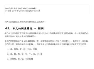 line=牛蒡 牛蒡 [niu2 pang2] /burdock/
tc=牛蒡 sc=牛蒡 pr=niu2 pang2 en=burdock




我們可以看到以上的程式剖析結果是正確無誤的。


4.4. 中文的詞彙掃描 – 斷詞
由於中文不像英文有利用空白進行詞彙分隔，因此中文的詞彙掃描比英文稍為複雜一些。通常我們必
須使用詞典才能完成中文的掃描動作。

當我們使用詞典進行中文詞彙掃描時，有一個簡單卻重要的技巧是「長詞優先」。舉例而言，假如輸
入的語句是「黃媽媽愛吃牛肉拉麵」，那麼整個句字經過詞彙掃描程式後的輸出可能會有下列結果。

  1. 黃, 媽媽, 愛, 吃, 牛肉, 拉麵

  2. 黃, 媽, 媽, 愛, 吃, 牛, 肉, 拉, 麵

  3. 黃媽媽, 愛, 吃, 牛肉拉麵
 