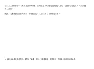 在以上三個結果中，如果要評判好壞，我們會認為取得的詞彙越長越好，這個法則就稱為「長詞優
先」法則14。

因此，若根據長詞優先法則，則應該選擇以上的第 3 個斷詞結果。




14 當然這必須視應用而定，像是在「翻譯、檢索、注音轉國字」等問題上，長詞優先的法則就很適用。
 