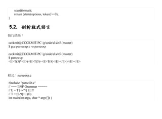 scan(format);
    return (strstr(options, token)>=0);
}

5.2. 剖析程式語言
執行結果：

ccckmit@CCCKMIT-PC /g/code/cl/ch5 (master)
$ gcc parseexp.c -o parseexp

ccckmit@CCCKMIT-PC /g/code/cl/ch5 (master)
$ parseexp
<E>T(3)*<E>(<E>T(5)+<E>T(8)</E></E>)</E></E>



程式：parseexp.c

#include "parselib.c"
// === BNF Grammar =====
// E = T [+-*/] E | T
// T = [0-9]+ | (E)
int main(int argc, char * argv[]) {
 
