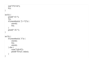 init("3*(5+8)");
    E();
}

int E() {
     printf("<E>");
     T();
     if (cmember(ch, "[+-*/]")) {
          cnext();
          E();
     }
     printf("</E>");
}

int T() {
     if (cmember(ch, "(")) {
          cnext();
          E();
          cnext();
     } else {
          scan("%[0-9]");
          printf("T(%s)", token);
     }
}
 