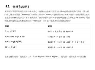 5.3. 剖析自然語言
規則比對法是早期的自然語言研究重心，這個方法企圖利用語言知識庫處理機器翻譯的問題。其主要
的核心理念來源於 Chromsky 的生成語法路線，Chromsky 考察語言的結構後，提出一套使用語法規則
描述語句結構的的方法，稱為生成語法。許多學習外語的人都曾經學習過文法的概念，Chromsky 所謂
的語法與這些文法其實是類似的。舉例而言，以下是一組簡單的生成語法規則。

規則                              說明

S => NP VP                      句子 = 名詞子句 接 動詞子句

NP => Det Adj* N PP*            名詞子句 = 定詞 接 名詞

VP => V (NP PP*)                動詞子句 = 動詞 接 名詞子句 接副詞子句

PP => P NP                      副詞子句 = 副詞 接 名詞子句



根據這樣的規則，我們就可以將 『The dog saw a man in the park.』 這句話，剖析成下列的語法樹。
 