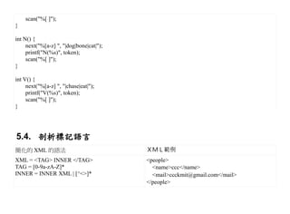 scan("%[ ]");
}

int N() {
     next("%[a-z] ", "|dog|bone|cat|");
     printf("N(%s)", token);
     scan("%[ ]");
}

int V() {
     next("%[a-z] ", "|chase|eat|");
     printf("V(%s)", token);
     scan("%[ ]");
}




5.4. 剖析標記語言
簡化的 XML 的語法                               ＸＭＬ範例
XML = <TAG> INNER </TAG>                  <people>
TAG = [0-9a-zA-Z]*                          <name>ccc</name>
INNER = INNER XML | [^<>]*                  <mail>ccckmit@gmail.com</mail>
                                          </people>
 