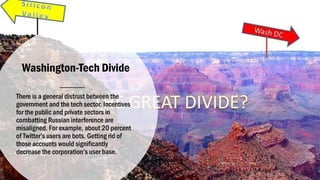 Washington-Tech Divide
There is a general distrust between the
government and the tech sector. Incentives
for the public and private sectors in
combatting Russian interference are
misaligned. For example, about 20 percent
of Twitter’s users are bots. Getting rid of
those accounts would significantly
decrease the corporation’s user base.
 