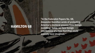 HAMILTON 68
“In the Federalist Papers No. 68,
Alexander Hamilton wrote of protecting
America’s electoral process from foreign
meddling. Today, we face foreign
interference of a type Hamilton could
scarcely have imagined."
 