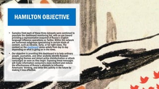 HAMILTON OBJECTIVE
• Samples from each of these three datasets were combined to
populate the dashboard monitoring list, with an eye toward
providing a representative snapshot of Russia’s English-
language influence operations on Twitter. Within the network
are numerous subgroups specializing in certain kinds of
content, such as Ukraine, Syria, or far-right views. The
content on the dashboard varies widely from day to day
depending on what is going on in the news.
• Our objective in providing this dashboard is to help ordinary
people, journalists, and other analysts identify Russian
messaging themes and detect active disinformation or attack
campaigns as soon as they begin. Exposing these messages
will make information consumers more resilient and reduce
the effectiveness of Russia’s attempts to influence
Americans’ thinking, and deter this activity in the future by
making it less effective.
 