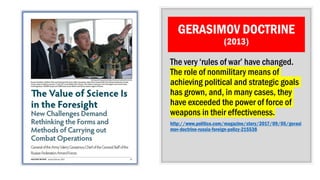 GERASIMOV DOCTRINE
(2013)
The very ‘rules of war’ have changed.
The role of nonmilitary means of
achieving political and strategic goals
has grown, and, in many cases, they
have exceeded the power of force of
weapons in their effectiveness.
http://www.politico.com/magazine/story/2017/09/05/gerasi
mov-doctrine-russia-foreign-policy-215538
 