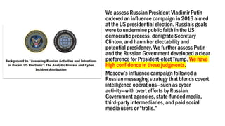 We assess Russian President Vladimir Putin
ordered an influence campaign in 2016 aimed
at the US presidential election. Russia’s goals
were to undermine public faith in the US
democratic process, denigrate Secretary
Clinton, and harm her electability and
potential presidency. We further assess Putin
and the Russian Government developed a clear
preference for President-elect Trump. We have
high confidence in these judgments.
Moscow’s influence campaign followed a
Russian messaging strategy that blends covert
intelligence operations—such as cyber
activity—with overt efforts by Russian
Government agencies, state-funded media,
third-party intermediaries, and paid social
media users or “trolls.”
 