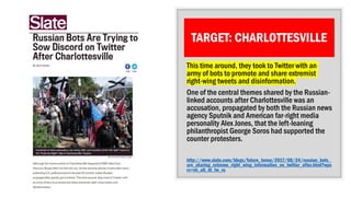 TARGET: CHARLOTTESVILLE
This time around, they took to Twitter with an
army of bots to promote and share extremist
right-wing tweets and disinformation.
One of the central themes shared by the Russian-
linked accounts after Charlottesville was an
accusation, propagated by both the Russian news
agency Sputnik and American far-right media
personality Alex Jones, that the left-leaning
philanthropist George Soros had supported the
counter protesters.
http://www.slate.com/blogs/future_tense/2017/08/24/russian_bots_
are_sharing_extreme_right_wing_information_on_twitter_after.html?wps
rc=sh_all_dt_tw_ru
 