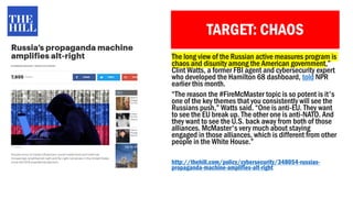 TARGET: CHAOS
The long view of the Russian active measures program is
chaos and disunity among the American government,”
Clint Watts, a former FBI agent and cybersecurity expert
who developed the Hamilton 68 dashboard, told NPR
earlier this month.
“The reason the #FireMcMaster topic is so potent is it's
one of the key themes that you consistently will see the
Russians push,” Watts said. “One is anti-EU. They want
to see the EU break up. The other one is anti-NATO. And
they want to see the U.S. back away from both of those
alliances. McMaster's very much about staying
engaged in those alliances, which is different from other
people in the White House.”
http://thehill.com/policy/cybersecurity/348054-russias-
propaganda-machine-amplifies-alt-right
 