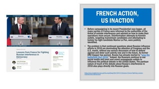 FRENCH ACTION,
US INACTION
• Before campaigning in its recent Presidential race began, all
major parties in France were informed by the authorities of the
threat of outside interference and advised on how to make their
operations more secure. Disinformation attempts by Kremlin
outlets, targeting mainstream candidates and attempting to
bolster far-right candidate Marine Le Pen, were publicly
identified.
• The problem is that continued questions about Russian influence
efforts in 2016 are dominating the attention of Congress and the
U.S. media, without any serious discussion of how to defend
against and deter such activity now and in the future. As former
DNI Clapper has warned, Russia has already started to “prep the
battlefield [for] 2018.” Indeed, the Russians continue to use
social media and overt and covert propaganda outlets to
influence the political debate in the United States. The partisan
nature of much of the debate about Russia’s interference in
2016 also plays directly into Russian goals.
http://securingdemocracy.gmfus.org/blog/2017/07/17/lessons-france-fighting-russian-
interference-democracy
 