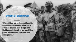 Dwight D. Eisenhower
“If a political party does not have its
foundation in the determination to
advance a cause that is right and
that is moral, then it is not a political
party; it is merely a conspiracy to
seize power.”
 