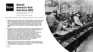 • When you go back about one hundred years to the early part
of the twentieth century, this was the Silicon Valley of that
time,” says Gabe Karp, partner at Detroit Venture Partners.
“The Henry Fords of the world and the auto industry, that
was the heart of innovation, so that’s deeply rooted in the
DNA.”
• Perhaps the most obvious factor that has catalyzed the city’s
regrowth is the automobile industry, the piece of Detroit
lore that rivals the bankruptcy in recent cultural
consciousness. The city has become a prominent hub not
only for car companies, but also original equipment
manufacturers, suppliers, technology companies, and
advanced manufacturing. As vehicles continue to be more
connected to technology, the demand for highly capable
tech professionals in Detroit and the surrounding
communities continues to grow as well.
• “Detroit is becoming a robust ecosystem of entrepreneurial
activity [again],” notes Karp. “You don’t need a Silicon Valley
zip code to launch a great tech company.”
• Link
 