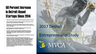 50 Percent Increase
in Detroit-Based
Startups Since 2014
• There are currently 35 active venture-backed startups in Detroit.
• Venture-backed startups in Detroit represent 25 percent of the
startup companies growing in Michigan.
• There are five venture firms headquartered or with an office in
the Detroit area. These venture firms represent 15 percent of the
firms in Michigan.
• In the last year, 14 startups in Detroit received more than
$62,000,000 from venture capital firms.
• Currently, 43 percent of the startup companies that have
received venture capital funding in Detroit are information
technology companies, while 23 percent are life science
companies.
• Over 50 percent of the startup companies in the Detroit area are
in the startup/early stage.
• Detroit’s evolution toward becoming a premier hub for
entrepreneurial and investment activity in Michigan has been a
long time coming,” said Gab Karp, Partner at Detroit Venture
Partners. “The talent and networking opportunities in the city
provide new startups a strong base to grow and make an
immediate impact on Detroit’s economic resurgence. We’ve
already seen the positive impact made by the influx of
entrepreneurs investing in the future, and it’s only going to
accelerate going forward. We expect the startup landscape to
continue to grow and define Detroit as a nationally recognized
startup destination.”
• Link
 