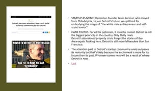 • STARTUP AS MEME: Dandelion founder Jason Lorimer, who moved
from Philadelphia, to join Detroit’s future, was pillored for
embodying the image of “the white male entrepreneur and self-
styled savior.”
• HARD TRUTHS: For all the optimism, it must be muted. Detroit is still
the biggest poor city in the country. Only Philly rivals
Detroit’s abandoned property crisis. Forget the stories of Bay
Area expats flocking here. Detroit is still more Milwaukee than San
Francisco.
• The attention paid to Detroit’s startup community surely outpaces
its maturity but that’s likely because the excitement is more for its
future than its past. Whatever comes next will be a result of where
Detroit is now.
• Link
 