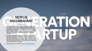 NETFLIX
DOCUMENTARY
• GENERATION STARTUP captures the struggles and
triumphs of six recent college graduates who put
everything on the line to build startups in Detroit.
Shot over 17 months, it’s an honest, in-the-trenches
look at what it takes to launch a startup as the film's
young entrepreneurs learn to fail and redefine
success.
• Directed by Academy Award winner Cynthia Wade
and award-winning filmmaker Cheryl Miller Houser,
the film celebrates risk-taking, urban revitalization,
and diversity while delivering a vital call-to-action—
with entrepreneurship at a record low, the country’s
economic future is at stake.
• Now available on Netflix! http://nflx.it/2nu4mjw
 