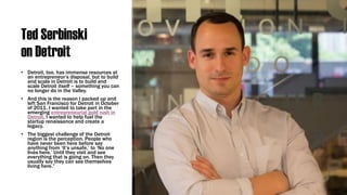 Ted Serbinski
on Detroit
• Detroit, too, has immense resources at
an entrepreneur’s disposal, but to build
and scale in Detroit is to build and
scale Detroit itself – something you can
no longer do in the Valley.
• And this is the reason I packed up and
left San Francisco for Detroit in October
of 2011. I wanted to take part in the
emerging entrepreneurial gold rush in
Detroit. I wanted to help fuel the
startup renaissance and create a
legacy.
• The biggest challenge of the Detroit
region is the perception. People who
have never been here before say
anything from ‘It’s unsafe,’ to ‘No one
lives here.’ Until they visit and see
everything that is going on. Then they
usually say they can see themselves
living here.”
 