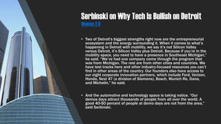 Serbinski on Why Tech Is Bullish on Detroit
Women 2.0
• Two of Detroit's biggest strengths right now are the entrepreneurial
ecosystem and the energy surrounding it. When it comes to what’s
happening in Detroit with mobility, we say it’s not Silicon Valley
versus Detroit, it’s Silicon Valley plus Detroit. Because if you’re in the
mobility space, you need to have a presence in Southeast Michigan,”
he said. “We’ve had one company come through the program that
was from Michigan. The rest are from other cities and countries. We
have test tracks here and other industry-focused resources you can’t
find in other areas of the country. Our founders also have access to
our eight corporate innovation partners, which include Ford, Verizon,
Honda, Next 47 (a division of Siemens), Bosch, Munich Re, Dana,
and Michelin,” he said.
• And the automotive and technology space is taking notice. “Our
demos days attract thousands of people from all over the world. A
good 40-50 percent of people at demo days are not from the area,”
said Serbinski.
 