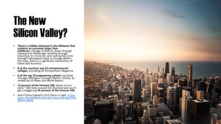 The New
Silicon Valley?
• There’s a hidden diamond in the Midwest that
contains an economy larger than
California. Chicago to Detroit, down through
Cleveland to Pittsburgh, bending through
Columbus to Cincinnati, and coming full circle
through Indianapolis back to Chicago.Within
this map, there is a significant intersection of
talent and business:
• 8 of the country’s top 25 entrepreneurial
colleges, according to Entrepreneur Magazine
• 6 of the top 20 engineering schools including
Chicago, Michigan, Carnegie Mellon, Illinois, as
ranked by US News and World Report
• 15 percent of the Fortune 500. Zoom out an
extra ~100 miles around the diamond and you’ll
get a staggering 45 percent of the Fortune 500
• And if Drive Capital’s Chris Olson is right, in five
years, the Midwest will have more startups than
Silicon Valley.
 