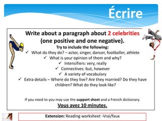 Écrire
   Write about a paragraph about 2 celebrities
        (one positive and one negative).
                    Try to include the following:
    What do they do? – actor, singer, dancer, footballer, athlete
              What is your opinion of them and why?
                      Intensifiers: very, really
                    Connectives: but, however
                      A variety of vocabulary
 Extra details – Where do they live? Are they married? Do they have
                   children? What do they look like?


   If you need to you may use the support sheet and a French dictionary.
                      Vous avez 10 minutes.
               Extension: Reading worksheet -Vrai/faux
 