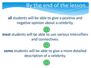By the end of the lesson…
   all students will be able to give a positive and
         negative opinion about a celebrity.

most students will be able to use various intensifiers
                 and connectives.

 some students will be able to give a more detailed
            description of a celebrity.
 