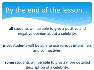 By the end of the lesson…

   all students will be able to give a positive and
         negative opinion about a celebrity.

most students will be able to use various intensifiers
                 and connectives.

 some students will be able to give a more detailed
            description of a celebrity.
 