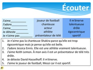 Écouter
J’aime__________        joueur de football           Il m’énerve
J’adore__________           chanteuse                talentueuse
J’aime___________             acteur                     drôle
Je déteste ________          athlète                égocentrique
Je n’aime pas ________ présentateur de télé             sportif
1. Je n’aime pas la chanteuse Shakira parce qu’elle est trop
   égocentrique mais je pense qu’elle est belle.
2. J’adore Jessica Ennis. Elle est une athlète vraiment talentueuse.
3. J’aime Keith Lemon. À mon avis il est un présentateur de télé très
   drôle.
4. Je déteste David Hasselhoff. Il m’énerve.
5. J’aime le joueur de football, Messi car il est sportif.
 