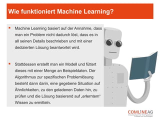 Hier steht Mustertext. Bitte limitiere den Text auf
3 Sätze. Du kannst andernfalls mehrere Folien
verwenden.
Der Kasten kann grau oder dunkelgrau sein.
Was ist Machine Learning?
Mit Machine Learning (zu Deutsch: maschinelles Lernen) wird ein spezieller
Ansatz aus dem Bereich der künstlichen Intelligenz, zur Lösung von
Problemen bezeichnet.
Die Idee ist, Computerprogramme zu entwerfen welche mit Hilfe von
modellbasierten, flexiblen Algorithmen eigenständig Lösungen für neue und
unbekannte Probleme finden können.
Diese Art der algorithmischen Berechnung von Wahrscheinlichkeiten benötigt,
zumindest heutzutage, immer noch das Handeln von Menschen – eine Art
Vorbild. Man könnte Machine Learning somit auch als eine besondere Art der
Mensch-Maschinen Interaktion bezeichnen.
 