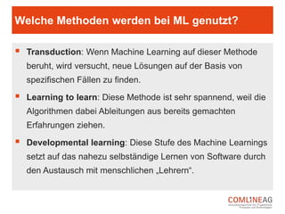 Neuronale Netze und Machine Learning
 Technisch wird Machine oder Deep Learning durch neuronale Netze
realisiert.
 Neuronale Netze sind eine (an das menschliche Gehirn angelehnte)
Technologie, mit der ein Computerprogramm dazu gebracht wird, aus Daten
zu lernen.
 In einem neuronalen Netzwerk kommunizieren Software-Neuronen über
Nachrichten miteinander und arbeiten gemeinsam an der Problemlösung.
 Beim wiederholten Durchspielen einer Problemstellung werden erfolgreiche
Verbindungen gestärkt und weniger erfolgreiche gekappt.
 Diese Wiederholungen machen das Netzwerk immer besser; genauso, wie
Wiederholungen im Gehirn für besseres, tieferes Lernen sorgen.
 