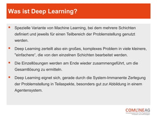 Welche Typen von Machine Learning gibt es?
 Beim Supervised Learning werden Algorithmen anhand von bestimmten
Beispielen trainiert. Das Ziel ist es, die Lösung für weitere, ähnliche
Probleme, durch die Generalisierung der gegebenen Situationen, zu finden.
Supervised Learning kann zum Beispiel bei der Aufdeckung von
Kreditkartenbetrug genutzt werden.
 Beim Unsupervised Learning werden Algorithmen mit beliebigen Beispielen
trainiert. Hier sollen aus einer Vielzahl an Problemen und Lösungen
gleichartige Strukturen (so genannte Cluster) gefunden werden, damit das
Modell bei neuen, unbekannten Problemstellungen ebenfalls ein passendes
Lösungsmodell nutzt.
 Beim sogenannten Semi-Supervised Learning wird das Supervised und
Unsupervised Learning miteinander kombiniert.
 