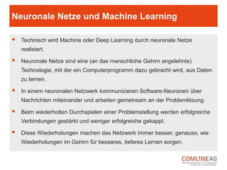 Welche Methoden werden bei ML genutzt?
 Transduction: Wenn Machine Learning auf dieser Methode
beruht, wird versucht, neue Lösungen auf der Basis von
spezifischen Fällen zu finden.
 Learning to learn: Diese Methode ist sehr spannend, weil die
Algorithmen dabei Ableitungen aus bereits gemachten
Erfahrungen ziehen.
 Developmental learning: Diese Stufe des Machine Learnings
setzt auf das nahezu selbständige Lernen von Software durch
den Austausch mit menschlichen „Lehrern“.
 