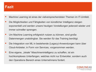 (Build) Monolithen und die neue Welt!
Maschinelles Lernen ist kein One-Shot Projekt. Es erfordert viele Iterationen und
gemeinhin eine neue, veränderte Software-Architektur. In den seltensten Fällen
erlaubt die Software-Architektur einer bestehenden Anwendung die simple
Integration neuer Klassen für ML. Aber selbst wenn, dann bleibt die Tatsache,
dass man sein Modell immer wieder anpassen und neu deployen möchte oder
muss. Aus diesen Gründen sollten die lernende Komponente separiert von der
bestehenden Prozess-Anwendung werden.
 