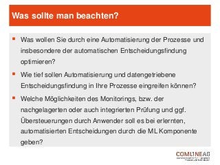 Was sollte man beachten?
 Was wollen Sie durch eine Automatisierung der Prozesse und
insbesondere der automatischen Entscheidungsfindung
optimieren?
 Wie tief sollen Automatisierung und datengetriebene
Entscheidungsfindung in Ihre Prozesse eingreifen können?
 Welche Möglichkeiten des Monitorings, bzw. der
nachgelagerten oder auch integrierten Prüfung und ggf.
Übersteuerungen durch Anwender soll es bei erlernten,
automatisierten Entscheidungen durch die ML Komponente
geben?
 